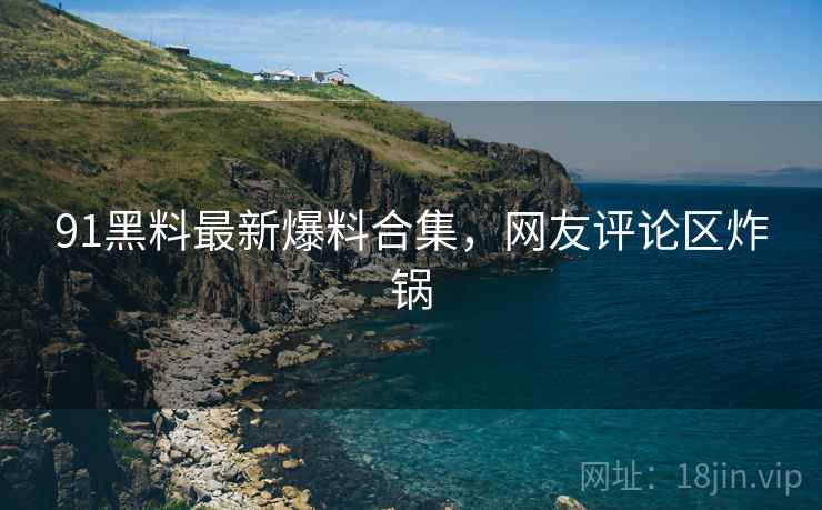 91黑料最新爆料合集，网友评论区炸锅