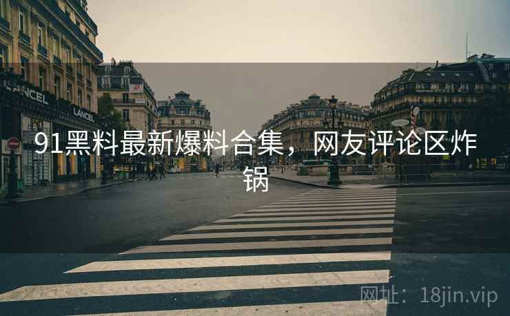 91黑料最新爆料合集，网友评论区炸锅
